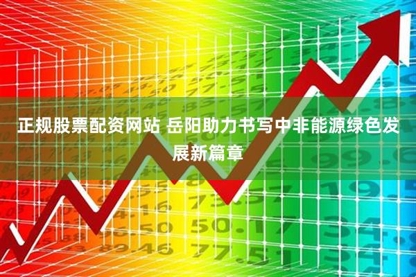 正规股票配资网站 岳阳助力书写中非能源绿色发展新篇章