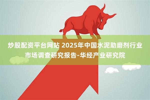 炒股配资平台网站 2025年中国水泥助磨剂行业市场调查研究报告-华经产业研究院