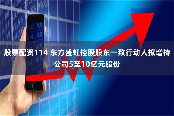 股票配资114 东方盛虹控股股东一致行动人拟增持公司5至10亿元股份