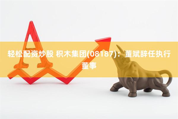 轻松配资炒股 积木集团(08187)：董斌辞任执行董事