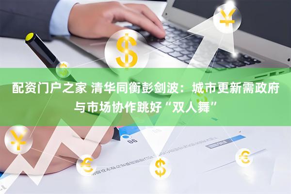 配资门户之家 清华同衡彭剑波：城市更新需政府与市场协作跳好“双人舞”