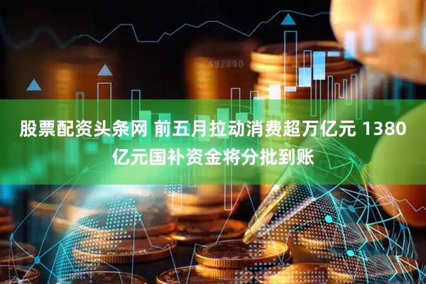 股票配资头条网 前五月拉动消费超万亿元 1380亿元国补资金将分批到账