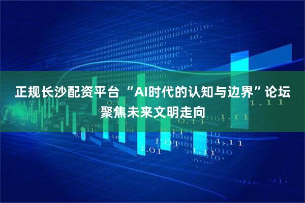 正规长沙配资平台 “AI时代的认知与边界”论坛聚焦未来文明走向