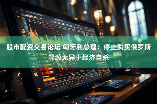 股市配资交易论坛 匈牙利总理：停止购买俄罗斯能源无异于经济自杀