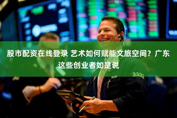 股市配资在线登录 艺术如何赋能文旅空间？广东这些创业者如是说