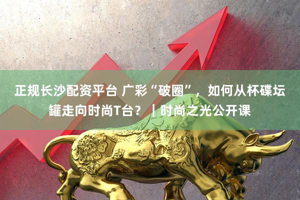 正规长沙配资平台 广彩“破圈”，如何从杯碟坛罐走向时尚T台？｜时尚之光公开课