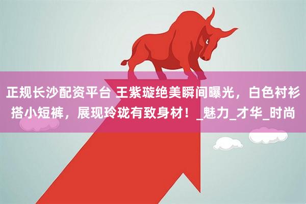 正规长沙配资平台 王紫璇绝美瞬间曝光，白色衬衫搭小短裤，展现玲珑有致身材！_魅力_才华_时尚
