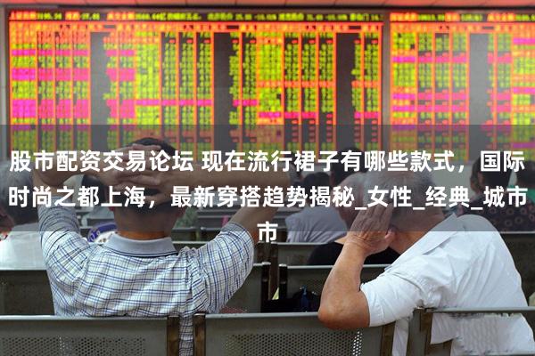 股市配资交易论坛 现在流行裙子有哪些款式，国际时尚之都上海，最新穿搭趋势揭秘_女性_经典_城市
