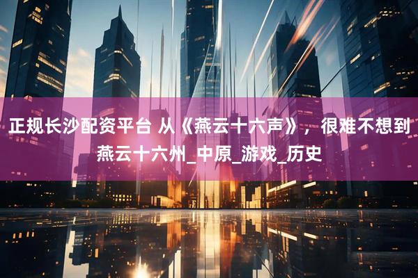 正规长沙配资平台 从《燕云十六声》，很难不想到燕云十六州_中原_游戏_历史